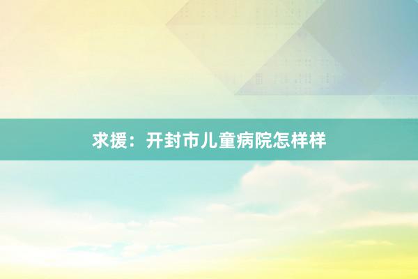 求援：开封市儿童病院怎样样