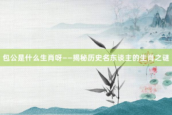 包公是什么生肖呀——揭秘历史名东谈主的生肖之谜